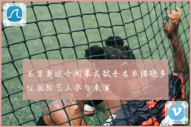 东京奥运会闭幕式歌手名单揭晓多位国际艺人参与表演