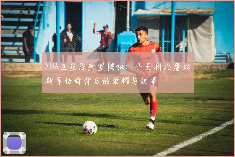 NBA巨星陈列室揭秘:乔丹科比詹姆斯等传奇背后的荣耀与故事