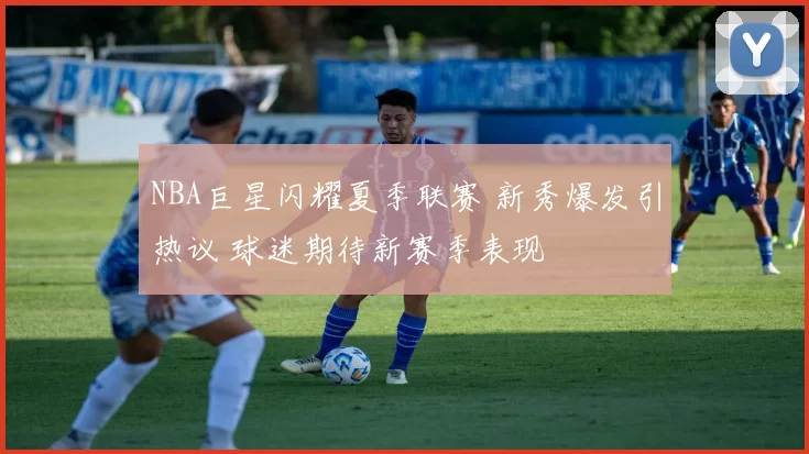 NBA巨星闪耀夏季联赛 新秀爆发引热议 球迷期待新赛季表现