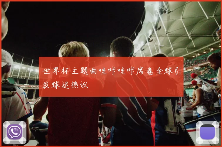 世界杯主题曲哇咔哇咔席卷全球引发球迷热议