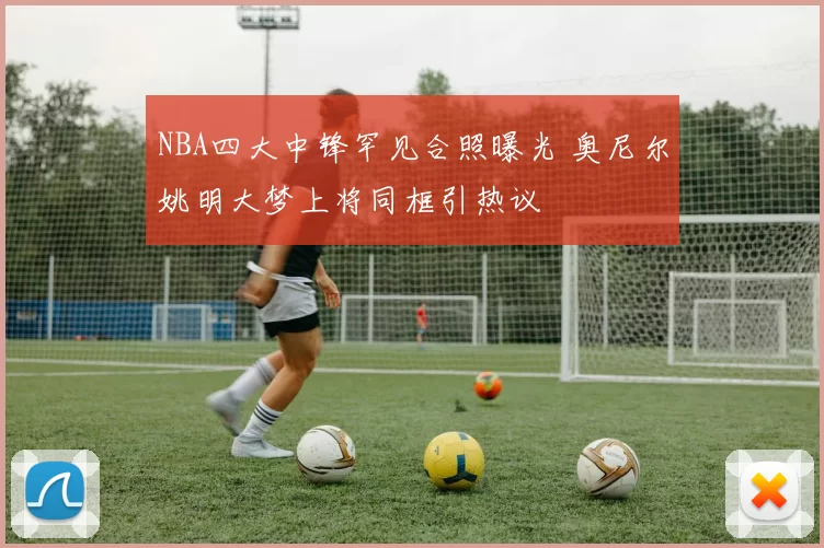 NBA四大中锋罕见合照曝光 奥尼尔姚明大梦上将同框引热议