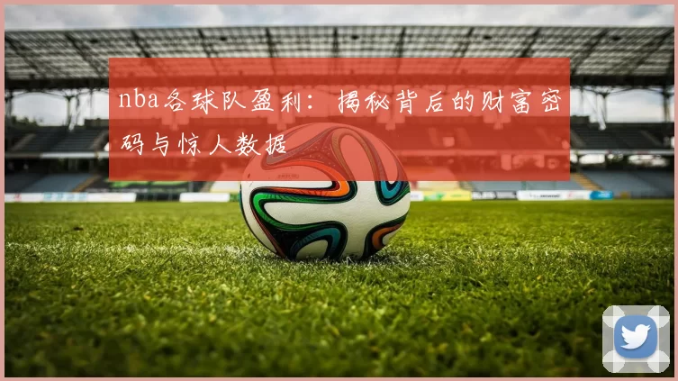 nba各球队盈利:揭秘背后的财富密码与惊人数据