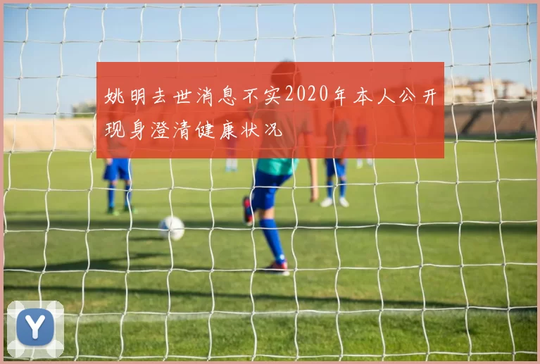 姚明去世消息不实2020年本人公开现身澄清健康状况