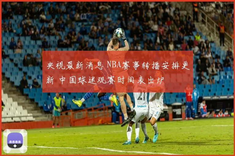 央视最新消息 NBA赛事转播安排更新 中国球迷观赛时间表出炉