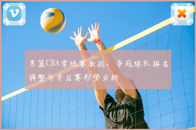 男篮CBA常规赛激战,争冠球队排名调整与季后赛形势分析