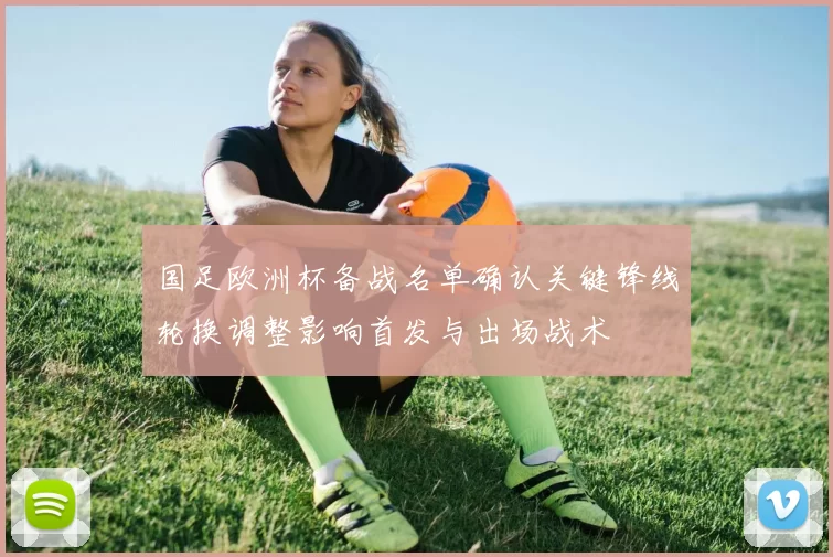 国足欧洲杯备战名单确认关键锋线轮换调整影响首发与出场战术