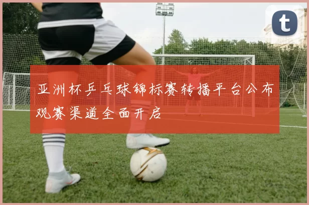 亚洲杯乒乓球锦标赛转播平台公布观赛渠道全面开启