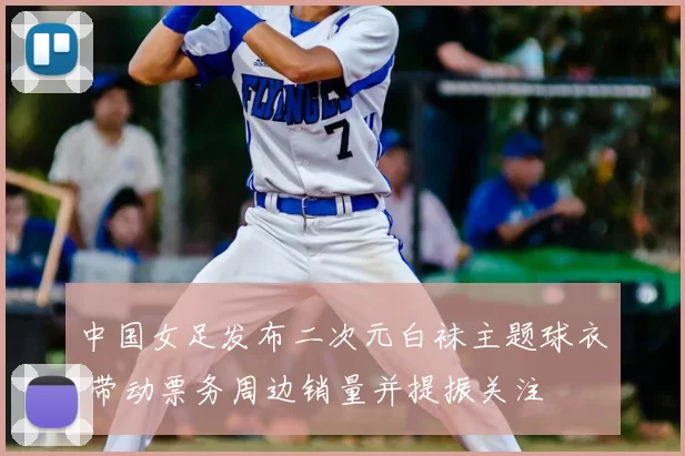 中国女足发布二次元白袜主题球衣 带动票务周边销量并提振关注