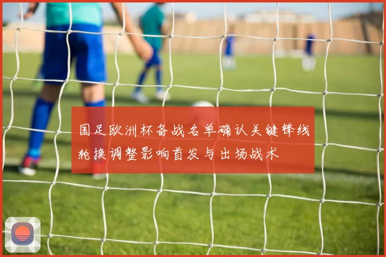 国足欧洲杯备战名单确认关键锋线轮换调整影响首发与出场战术