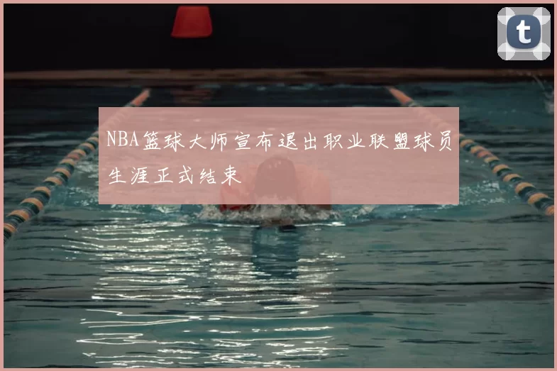 NBA篮球大师宣布退出职业联盟球员生涯正式结束