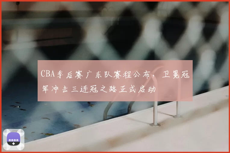 CBA季后赛广东队赛程公布，卫冕冠军冲击三连冠之路正式启动