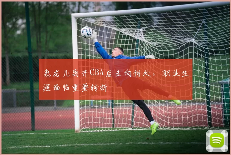 惠龙儿离开CBA后去向何处，职业生涯面临重要转折