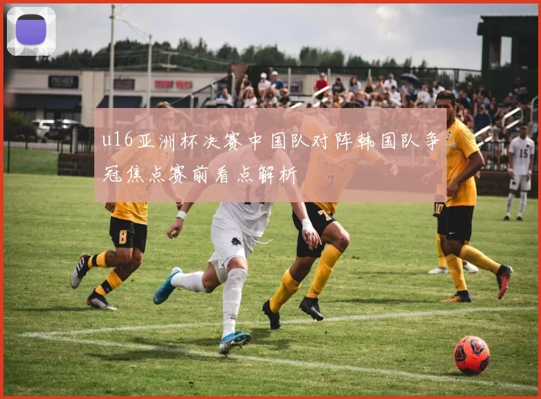 u16亚洲杯决赛中国队对阵韩国队争冠焦点赛前看点解析