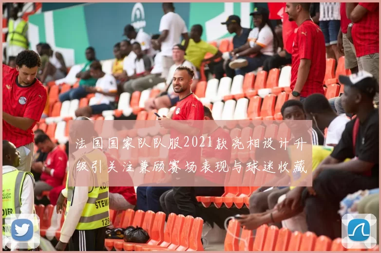 法国国家队队服2021款亮相设计升级引关注兼顾赛场表现与球迷收藏价值