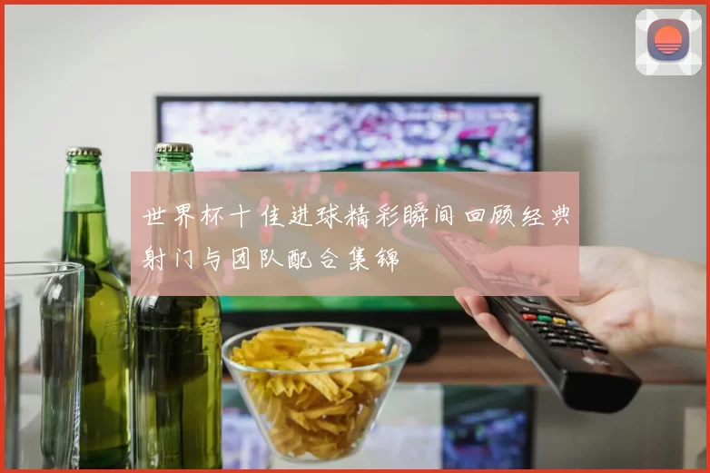 世界杯十佳进球精彩瞬间回顾经典射门与团队配合集锦