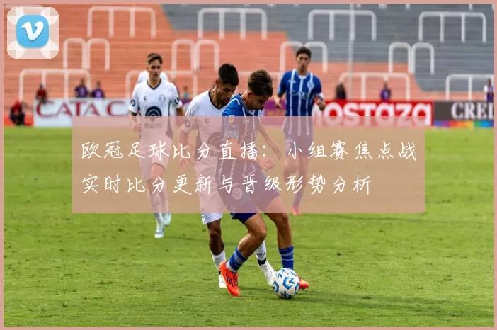 欧冠足球比分直播:小组赛焦点战实时比分更新与晋级形势分析