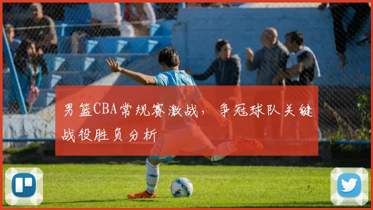 男篮CBA常规赛激战，争冠球队关键战役胜负分析