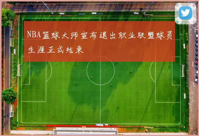 NBA篮球大师宣布退出职业联盟球员生涯正式结束