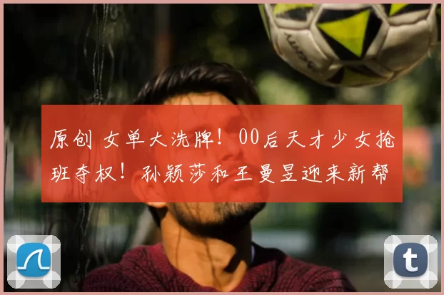 原创 女单大洗牌!00后天才少女抢班夺权!孙颖莎和王曼昱迎来新帮手