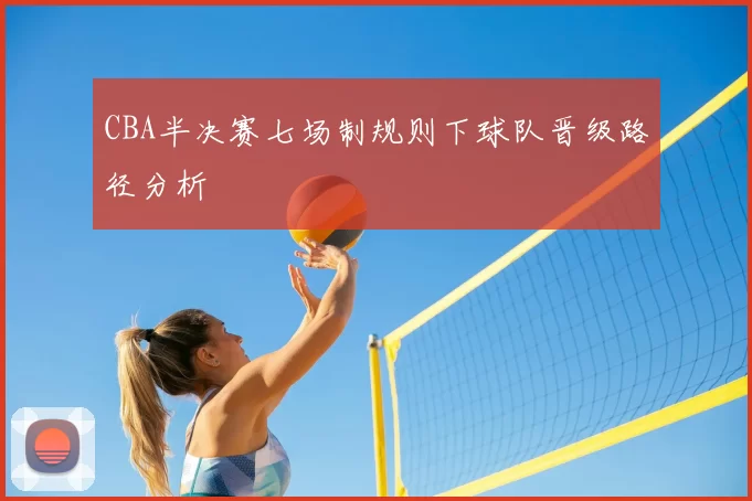 CBA半决赛七场制规则下球队晋级路径分析