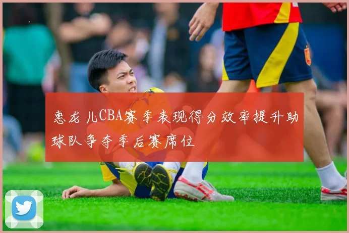 惠龙儿CBA赛季表现得分效率提升助球队争夺季后赛席位