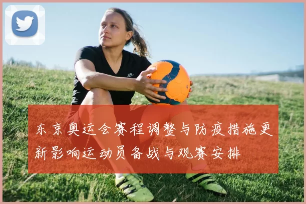 东京奥运会赛程调整与防疫措施更新影响运动员备战与观赛安排