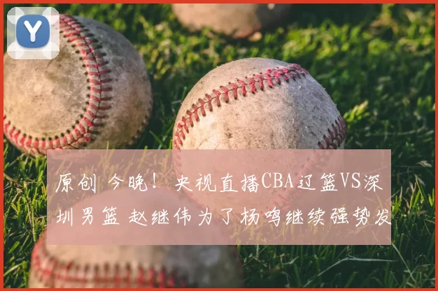 原创 今晚!央视直播CBA辽篮VS深圳男篮 赵继伟为了杨鸣继续强势发挥?
