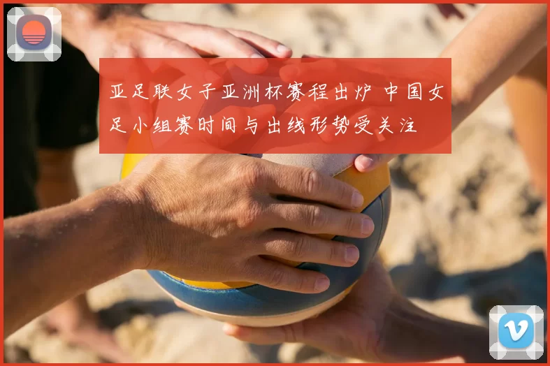 亚足联女子亚洲杯赛程出炉 中国女足小组赛时间与出线形势受关注