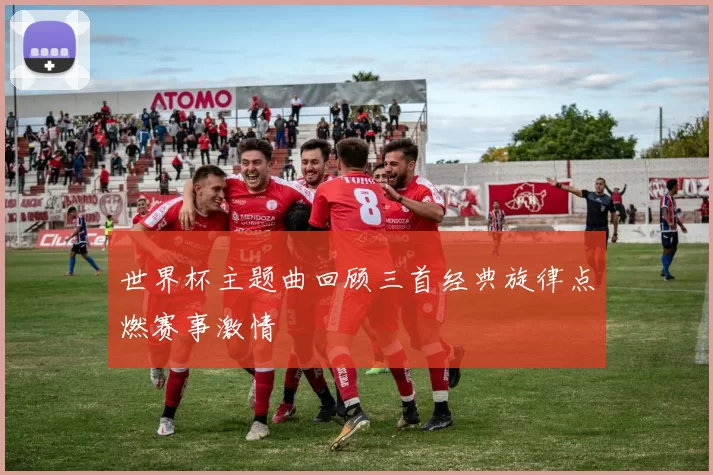 世界杯主题曲回顾三首经典旋律点燃赛事激情