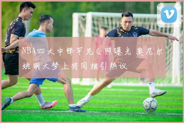NBA四大中锋罕见合照曝光 奥尼尔姚明大梦上将同框引热议