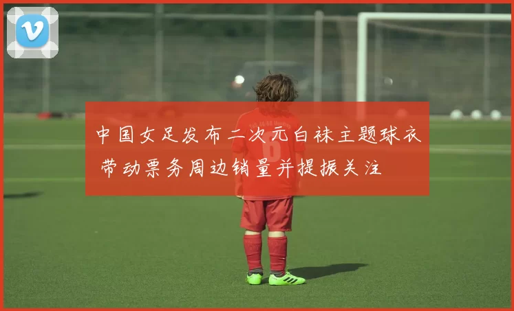 中国女足发布二次元白袜主题球衣 带动票务周边销量并提振关注