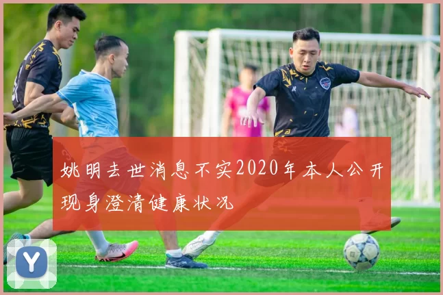 姚明去世消息不实2020年本人公开现身澄清健康状况