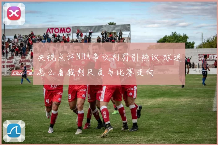 央视点评NBA争议判罚引热议 球迷怎么看裁判尺度与比赛走向