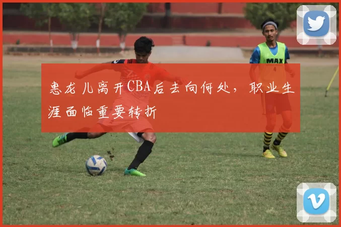 惠龙儿离开CBA后去向何处，职业生涯面临重要转折