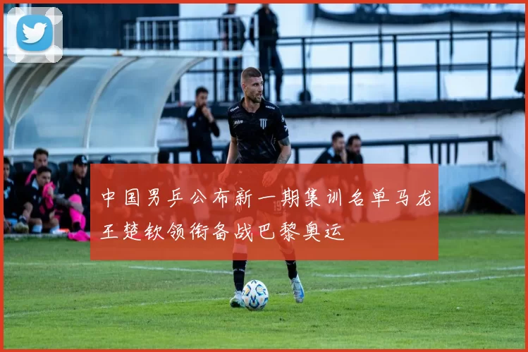 中国男乒公布新一期集训名单马龙王楚钦领衔备战巴黎奥运