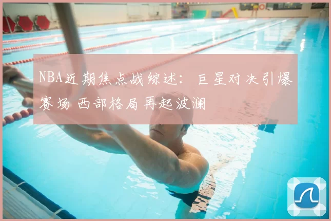 NBA近期焦点战综述:巨星对决引爆赛场 西部格局再起波澜