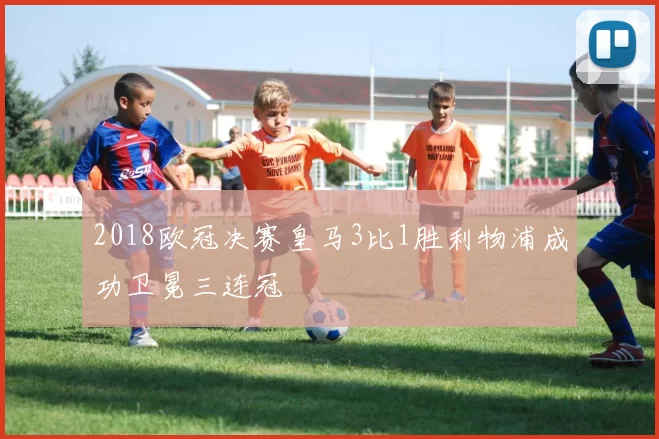 2018欧冠决赛皇马3比1胜利物浦成功卫冕三连冠