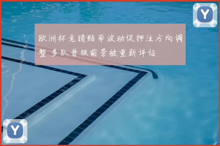 欧洲杯竞猜赔率波动促押注方向调整 多队晋级前景被重新评估