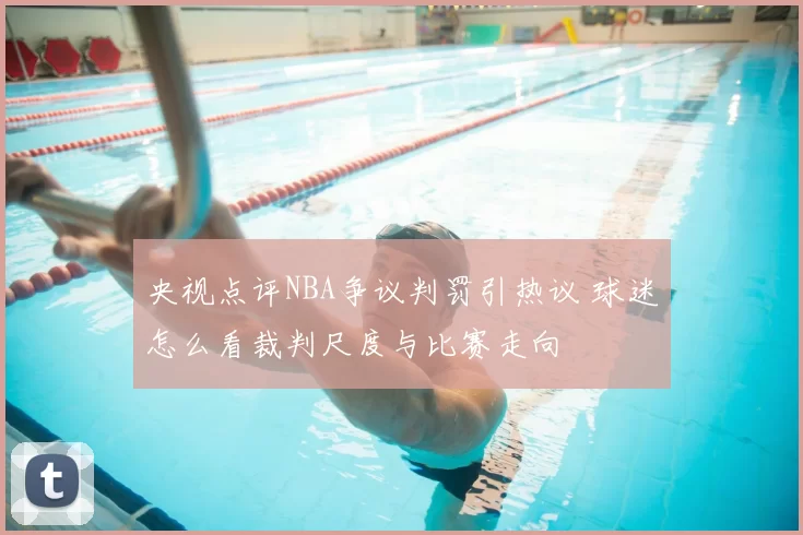 央视点评NBA争议判罚引热议 球迷怎么看裁判尺度与比赛走向
