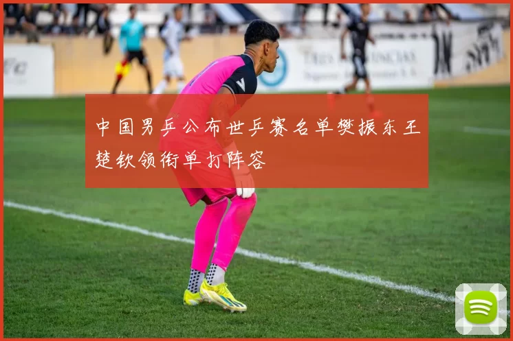 中国男乒公布世乒赛名单樊振东王楚钦领衔单打阵容