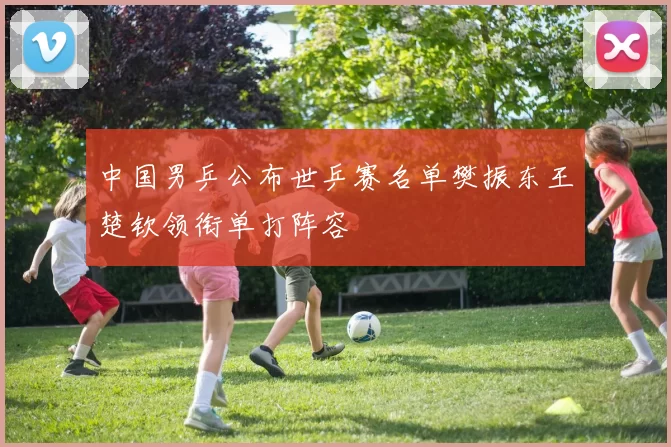 中国男乒公布世乒赛名单樊振东王楚钦领衔单打阵容