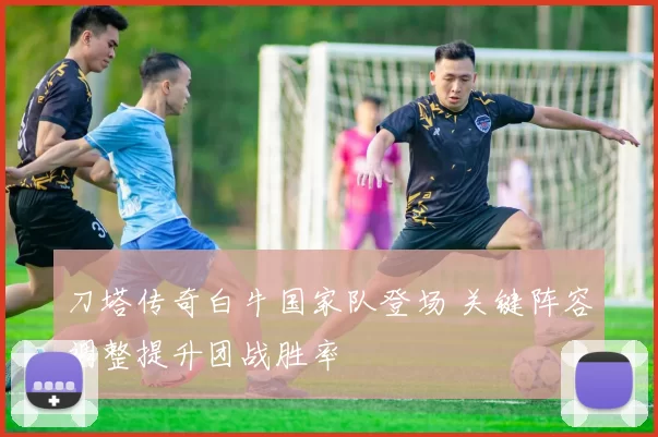 刀塔传奇白牛国家队登场 关键阵容调整提升团战胜率