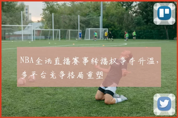 NBA全讯直播赛事转播权争夺升温，多平台竞争格局重塑