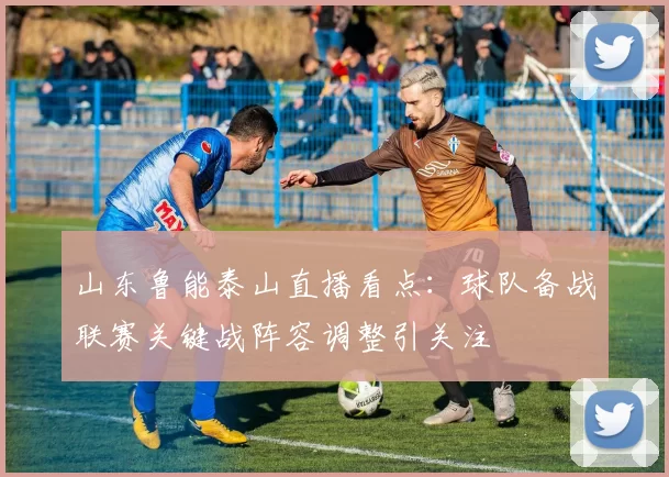 山东鲁能泰山直播看点：球队备战联赛关键战阵容调整引关注