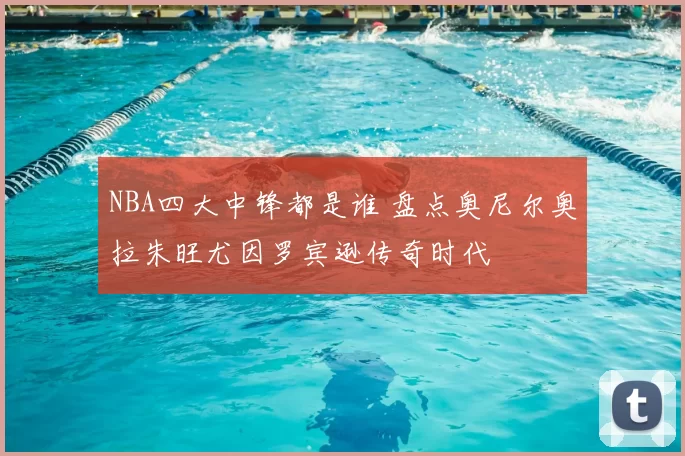 NBA四大中锋都是谁 盘点奥尼尔奥拉朱旺尤因罗宾逊传奇时代