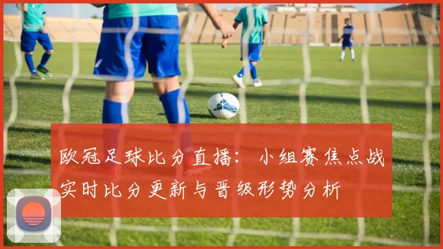 欧冠足球比分直播:小组赛焦点战实时比分更新与晋级形势分析
