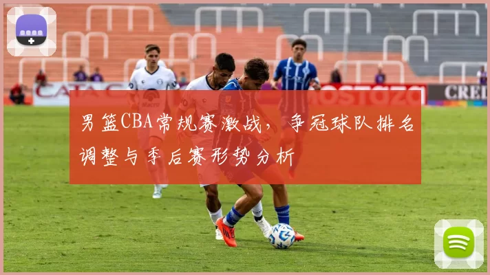 男篮CBA常规赛激战,争冠球队排名调整与季后赛形势分析