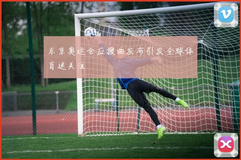 东京奥运会应援曲发布引发全球体育迷关注