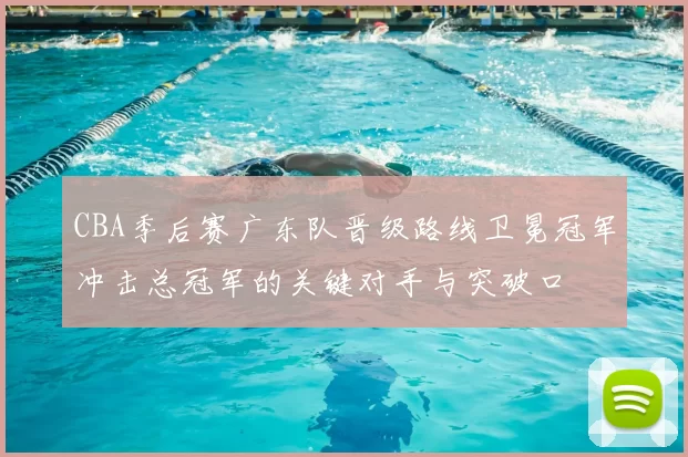 CBA季后赛广东队晋级路线卫冕冠军冲击总冠军的关键对手与突破口