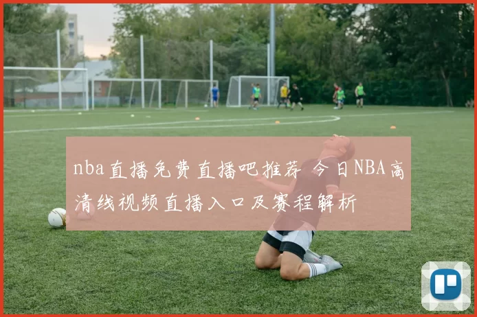 nba直播免费直播吧推荐 今日NBA高清线视频直播入口及赛程解析